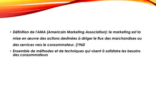 • Définition de l'AMA (Americain Marketing Association): le marketing est la
mise en œuvre des actions destinées à diriger le flux des marchandises ou
des services vers le consommateur. (1960
• Ensemble de méthodes et de techniques qui visent à satisfaire les besoins
des consommateurs
 