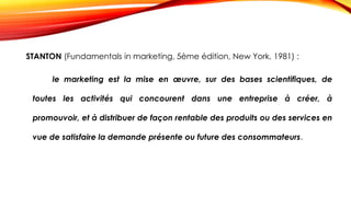 STANTON (Fundamentals in marketing, 5ème édition, New York, 1981) :
le marketing est la mise en œuvre, sur des bases scientifiques, de
toutes les activités qui concourent dans une entreprise à créer, à
promouvoir, et à distribuer de façon rentable des produits ou des services en
vue de satisfaire la demande présente ou future des consommateurs.
 