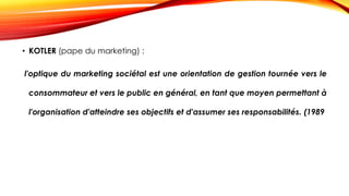 • KOTLER (pape du marketing) :
l'optique du marketing sociétal est une orientation de gestion tournée vers le
consommateur et vers le public en général, en tant que moyen permettant à
l'organisation d'atteindre ses objectifs et d'assumer ses responsabilités. (1989
 