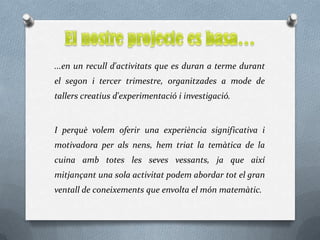 ...en un recull d'activitats que es duran a terme durant
el segon i tercer trimestre, organitzades a mode de
tallers creatius d'experimentació i investigació.


I perquè volem oferir una experiència significativa i
motivadora per als nens, hem triat la temàtica de la
cuina amb totes les seves vessants, ja que així
mitjançant una sola activitat podem abordar tot el gran
ventall de coneixements que envolta el món matemàtic.
 