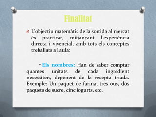Finalitat
O L'objectiu matemàtic de la sortida al mercat
  és practicar, mitjançant l'experiència
  directa i vivencial, amb tots els conceptes
  treballats a l'aula:

     • Els nombres: Han de saber comptar
quantes unitats de cada ingredient
necessiten, depenent de la recepta triada.
Exemple: Un paquet de farina, tres ous, dos
paquets de sucre, cinc iogurts, etc.
 