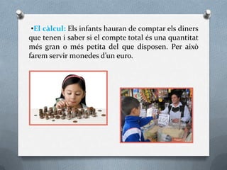 •El càlcul: Els infants hauran de comptar els diners
que tenen i saber si el compte total és una quantitat
més gran o més petita del que disposen. Per això
farem servir monedes d’un euro.
 