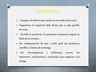 Objectius
O   Comptar els diners que tenim en monedes d’un euro.
O Organitzar la repartició dels diners per a cada parella
    de nens.
O    Escollir el producte i la quantitat necessària segons la
    llista de la compra.
O Fer comparacions de pes i mida amb els productes
    escollits i d’altres de la botiga.
O    Fer      investigacions    i    reflexions   envers   els
    interessos, motivacions i curiositats que sorgeixin a la
    botiga.
 
