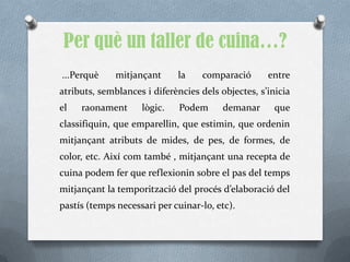 Per què un taller de cuina…?
...Perquè     mitjançant     la    comparació       entre
atributs, semblances i diferències dels objectes, s’inicia
el   raonament      lògic.    Podem      demanar      que
classifiquin, que emparellin, que estimin, que ordenin
mitjançant atributs de mides, de pes, de formes, de
color, etc. Així com també , mitjançant una recepta de
cuina podem fer que reflexionin sobre el pas del temps
mitjançant la temporització del procés d’elaboració del
pastís (temps necessari per cuinar-lo, etc).
 