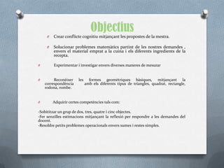 Objectius
     O   Crear conflicte cognitiu mitjançant les propostes de la mestra.

     O   Solucionar problemes matemàtics partint de les nostres demandes ,
         envers el material emprat a la cuina i els diferents ingredients de la
         recepta.

O        Experimentar i investigar envers diverses maneres de mesurar


O        Reconèixer    les     formes geomètriques bàsiques, mitjançant la
    correspondència          amb els diferents tipus de triangles, quadrat, rectangle,
    rodona, rombe.


O        Adquirir certes competències tals com:

-Sobititzar un grup de dos, tres, quatre i cinc objectes.
-Fer senzilles estimacions mitjançant la reflexió per respondre a les demandes del
docent.
-Resoldre petits problemes operacionals envers sumes i restes simples.
 