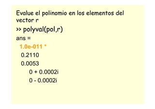 Evalue el polinomio en los elementos del
vector r
>> polyval(pol,r)
ans =
1.0e-011 *
0.2110
0.0053
0 + 0.0002i
0 - 0.0002i
 