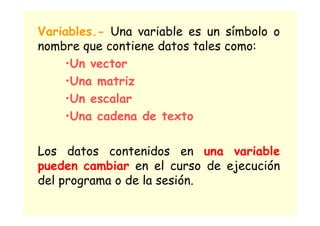 Variables.- Una variable es un símbolo o
nombre que contiene datos tales como:
•Un vector
•Una matriz
•Un escalar
•Una cadena de texto
Los datos contenidos en una variable
pueden cambiar en el curso de ejecución
del programa o de la sesión.
 