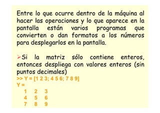 Entre lo que ocurre dentro de la máquina al
hacer las operaciones y lo que aparece en la
pantalla están varios programas que
convierten o dan formatos a los números
para desplegarlos en la pantalla.
ØSi la matriz sólo contiene enteros,
entonces despliega con valores enteros (sin
puntos decimales)
>> Y = [1 2 3; 4 5 6; 7 8 9]
Y =
1 2 3
4 5 6
7 8 9
 