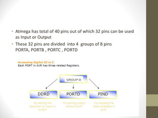 • Atmega has total of 40 pins out of which 32 pins can be used
as Input or Output
• These 32 pins are divided into 4 groups of 8 pins
PORTA, PORTB , PORTC , PORTD
 