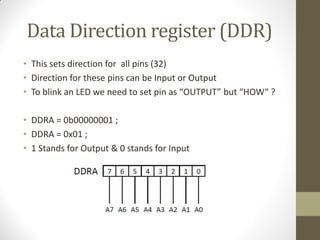 Data Direction register (DDR)
• This sets direction for all pins (32)
• Direction for these pins can be Input or Output
• To blink an LED we need to set pin as “OUTPUT” but “HOW“ ?
• DDRA = 0b00000001 ;
• DDRA = 0x01 ;
• 1 Stands for Output & 0 stands for Input
 