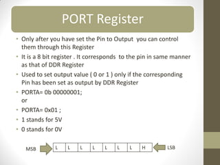 PORT Register
• Only after you have set the Pin to Output you can control
them through this Register
• It is a 8 bit register . It corresponds to the pin in same manner
as that of DDR Register
• Used to set output value ( 0 or 1 ) only if the corresponding
Pin has been set as output by DDR Register
• PORTA= 0b 00000001;
or
• PORTA= 0x01 ;
• 1 stands for 5V
• 0 stands for 0V
L L L L L L L H
MSB LSB
 