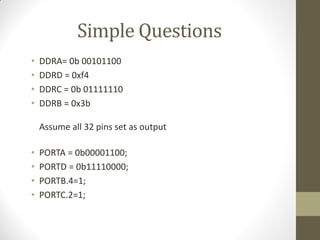 Simple Questions
• DDRA= 0b 00101100
• DDRD = 0xf4
• DDRC = 0b 01111110
• DDRB = 0x3b
Assume all 32 pins set as output
• PORTA = 0b00001100;
• PORTD = 0b11110000;
• PORTB.4=1;
• PORTC.2=1;
 