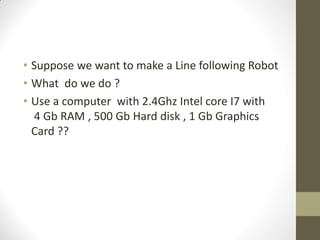 • Suppose we want to make a Line following Robot
• What do we do ?
• Use a computer with 2.4Ghz Intel core I7 with
4 Gb RAM , 500 Gb Hard disk , 1 Gb Graphics
Card ??
 