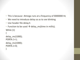 • This is because Atmega runs at a frequency of 8000000 Hz
• We need to introduce delay so as to see blinking
• Use header file delay.h
• Function to be used  delay_ms(time in millis);
While (1)
{
delay_ms(1000);
PORTA.1=1;
delay_ms(1000);
PORTA.1=0;
}
 
