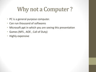 Why not a Computer ?
• PC is a general purpose computer.
• Can run thousand of softwares
• Microsoft ppt in which you are seeing this presentation
• Games (NFS , AOE , Call of Duty)
• Highly expensive
 
