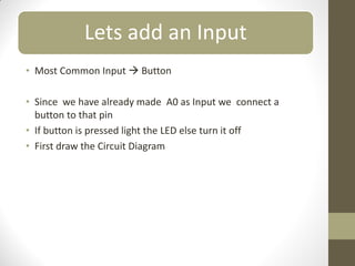 Lets add an Input
• Most Common Input  Button
• Since we have already made A0 as Input we connect a
button to that pin
• If button is pressed light the LED else turn it off
• First draw the Circuit Diagram
 