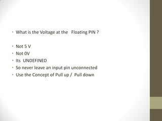• What is the Voltage at the Floating PIN ?
• Not 5 V
• Not 0V
• Its UNDEFINED
• So never leave an input pin unconnected
• Use the Concept of Pull up / Pull down
 