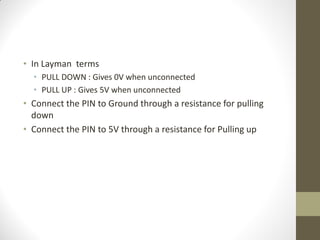 • In Layman terms
• PULL DOWN : Gives 0V when unconnected
• PULL UP : Gives 5V when unconnected
• Connect the PIN to Ground through a resistance for pulling
down
• Connect the PIN to 5V through a resistance for Pulling up
 