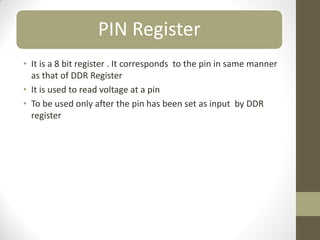 PIN Register
• It is a 8 bit register . It corresponds to the pin in same manner
as that of DDR Register
• It is used to read voltage at a pin
• To be used only after the pin has been set as input by DDR
register
 