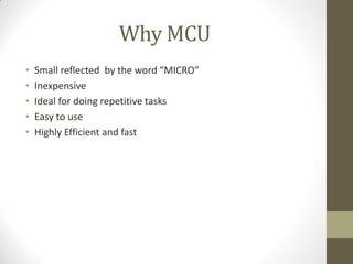 Why MCU
• Small reflected by the word “MICRO”
• Inexpensive
• Ideal for doing repetitive tasks
• Easy to use
• Highly Efficient and fast
 