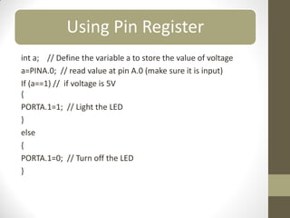 Using Pin Register
int a; // Define the variable a to store the value of voltage
a=PINA.0; // read value at pin A.0 (make sure it is input)
If (a==1) // if voltage is 5V
{
PORTA.1=1; // Light the LED
}
else
{
PORTA.1=0; // Turn off the LED
}
 