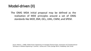 In November 2000 the OMG proposed a new approach to
interoperability named MDA™ (Model-Driven Architecture).
MDA is one example of the broader Model Driven Engineering
(MDE) vision, encompassing many popular current research
trends related to generative and transformational techniques in
software engineering, system engineering, or data engineering.
Considering models as first class entities and any software
artifact as a model or as a model element is one of the basic
principles of MDE.
Before…
Source: Bézivin, J. (2006). Model Driven Engineering: An Emerging Technical Space. Generative and Transformational
Techniques in Software Engineering. R. Lämmel, J. Saraiva and J. Visser, Springer Berlin / Heidelberg. 4143: 36-64.
 