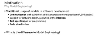 Motivation
Why Model Engineering?
 Increasing complexity of software
 Increasing basic requirements, e.g., adaptable GUIs, security, network capabilities, …
 Complex infrastructures, e.g., operating system APIs, language libraries, application
frameworks
 Software for specific devices
 Web browser, mobile phone, navigation system, video player, etc.
 Technological progress …
 Integration of different technologies and legacy systems, migration to new technologies
 … leads to problems with software development
 Software finished too late
 Wrong functionality realized
 Software is poorly documented/commented
 and can not be further developed, e.g., when the technical environment changes, business
model/ requirements change, etc.
 