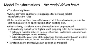 Modeling Languages
 Domain-Specific Languages (DSLs): languages that are designed specifically
for a certain domain or context
 DSLs have been largely used in computer science. Examples: HTML, Logo,
VHDL, Mathematica, SQL
 General Purpose Modeling Languages (GPMLs, GMLs, or GPLs): languages
that can be applied to any sector or domain for (software) modeling
purposes
 The typical examples are: UML, Petri-nets, or state machines
 