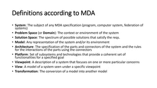 Four principles of MDA
• Models must be expressed in a well-defined notation, so as to
enable effective communication and understanding
• Systems specifications must be organized around a set of models and
associated transformations
• implementing mappings and relations between the models.
• multi-layered and multi-perspective architectural framework.
• Models must be compliant with metamodels
• Increase acceptance, broad adoption and tool competition for MDE
 