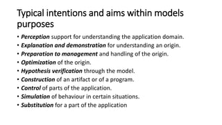 Models commonalities in computer science
• Purpose: Models and conceptual models are governed by the
purpose. The model preserves the purpose. Therefore the purpose is
an invariant for the modelling process.
• Mapping: The model is a mapping of an origin. It reflects some of the
properties observed or envisioned for the origin.
• Language as a carrier: Models use languages and are thus restricted
by the expressive power of these languages. Candidates for languages
are formal or graphical languages, media languages, illustration
languages, or computer science constructions.
• Value: Models provide a value or benefit based on their utility,
capability and quality characteristics.
 