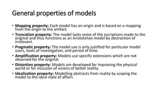 Dimmensions of modelling
• Purpose (“wherefore”) of models and modelling, with the intentions,
goals, aims, and tasks that are going to be solved by the model.
• Mapping (“whereof”), with a description of the solution provided by the
model, the characterisation of the problem, phenomena, construction or
application domain through the model.
• Language (“wherewith”), with a careful selection of the carrier or cargo
that allows one to express the solution, the specification of the world or
the construction.
• Value (“worthiness”) of a model, by explicit statement of the internal and
external qualities, and the quality of use, e.g. explicit statement of
invariance properties relating the model to its associated worlds or by
preservation properties that are satisfied by the model in dependence on
the associated worlds.
 