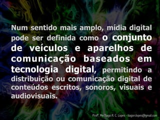 Num sentido mais amplo, mídia digital
pode ser definida como o conjunto
de veículos e aparelhos de
comunicação baseados em
tecnologia digital, permitindo a
distribuição ou comunicação digital de
conteúdos escritos, sonoros, visuais e
audiovisuais.

                     Profº. Me.Tiago R. C. Lopes - tiagorclopes@gmail.com
 