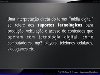 Uma interpretação direta do termo mídia digital”
se refere aos suportes tecnológicos para
produção, veiculação e acesso de conteúdos que
operam com tecnologia digital, como
computadores, mp3 players, telefones celulares,
videogames etc.



                            Profº. Me.Tiago R. C. Lopes - tiagorclopes@gmail.com
 