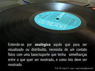 Entende-se por analógico aquilo que para ser
visualizado ou distribuído, necessita de um contato
físico com uma base/suporte que tenha semelhanças
entre o que quer ser mostrado, e como isto deve ser
mostrado.
                              Profº. Me.Tiago R. C. Lopes - tiagorclopes@gmail.com
 