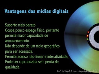 Vantagens das mídias digitais

Suporte mais barato
Ocupa pouco espaço físico, portanto
permite maior capacidade de
armazenamento.
Não depende de um meio geográfico
para ser acessada.
Permite acesso não-linear e interatividade.
Pode ser reproduzida sem perda de
qualidade.
                                   Profº. Me.Tiago R. C. Lopes - tiagorclopes@gmail.com
 