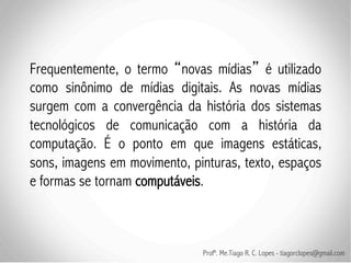 Frequentemente, o termo novas mídias é utilizado
como sinônimo de mídias digitais. As novas mídias
surgem com a convergência da história dos sistemas
tecnológicos de comunicação com a história da
computação. É o ponto em que imagens estáticas,
sons, imagens em movimento, pinturas, texto, espaços
e formas se tornam computáveis.



                              Profº. Me.Tiago R. C. Lopes - tiagorclopes@gmail.com
 