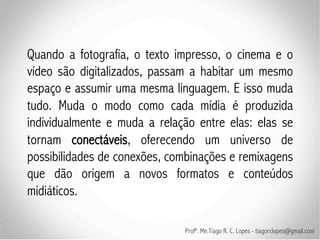 Quando a fotografia, o texto impresso, o cinema e o
vídeo são digitalizados, passam a habitar um mesmo
espaço e assumir uma mesma linguagem. E isso muda
tudo. Muda o modo como cada mídia é produzida
individualmente e muda a relação entre elas: elas se
tornam conectáveis, oferecendo um universo de
possibilidades de conexões, combinações e remixagens
que dão origem a novos formatos e conteúdos
midiáticos.

                              Profº. Me.Tiago R. C. Lopes - tiagorclopes@gmail.com
 