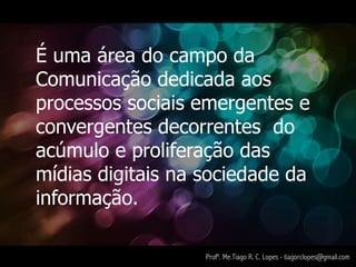 É uma área do campo da
Comunicação dedicada aos
processos sociais emergentes e
convergentes decorrentes do
acúmulo e proliferação das
mídias digitais na sociedade da
informação.

                   Profº. Me.Tiago R. C. Lopes - tiagorclopes@gmail.com
 