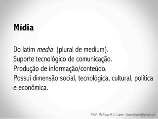 Mídia

Do latim media (plural de medium).
Suporte tecnológico de comunicação.
Produção de informação/conteúdo.
Possui dimensão social, tecnológica, cultural, política
e econômica.


                              Profº. Me.Tiago R. C. Lopes - tiagorclopes@gmail.com
 