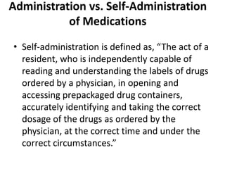 Administration vs. Self-Administration
of Medications
• Self-administration is defined as, “The act of a
resident, who is independently capable of
reading and understanding the labels of drugs
ordered by a physician, in opening and
accessing prepackaged drug containers,
accurately identifying and taking the correct
dosage of the drugs as ordered by the
physician, at the correct time and under the
correct circumstances.”
 