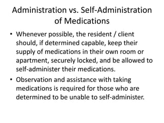 Administration vs. Self-Administration
of Medications
• Whenever possible, the resident / client
should, if determined capable, keep their
supply of medications in their own room or
apartment, securely locked, and be allowed to
self-administer their medications.
• Observation and assistance with taking
medications is required for those who are
determined to be unable to self-administer.
 