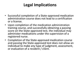 Legal Implications
• Successful completion of a State-approved medication
administration course does not lead to a certification
or a license.
• Upon completion of the medication administration
training course, and successfully obtaining a passing
score on the State-approved test, the individual may
administer medications under the supervision of a
registered nurse.
• Completion of the State-approved medication course
and passing the State-approved test does not allow an
individual to make any type of judgment, assessment,
or evaluation of a resident / client.
 