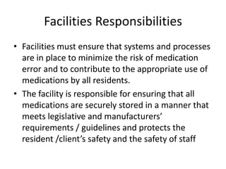 Facilities Responsibilities
• Facilities must ensure that systems and processes
are in place to minimize the risk of medication
error and to contribute to the appropriate use of
medications by all residents.
• The facility is responsible for ensuring that all
medications are securely stored in a manner that
meets legislative and manufacturers’
requirements / guidelines and protects the
resident /client’s safety and the safety of staff
 