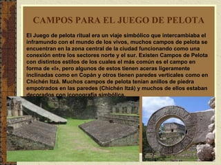10
CAMPOS PARA EL JUEGO DE PELOTA
El Juego de pelota ritual era un viaje simbólico que intercambiaba el
inframundo con el mundo de los vivos, muchos campos de pelota se
encuentran en la zona central de la ciudad funcionando como una
conexión entre los sectores norte y el sur. Existen Campos de Pelota
con distintos estilos de los cuales el más común es el campo en
forma de «I», pero algunos de estos tienen aceras ligeramente
inclinadas como en Copán y otros tienen paredes verticales como en
Chichén Itzá. Muchos campos de pelota tenían anillos de piedra
empotrados en las paredes (Chichén Itzá) y muchos de ellos estaban
decorados con iconografía simbólica.
 