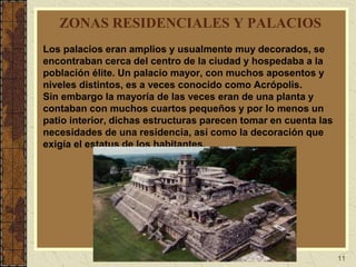 11
ZONAS RESIDENCIALES Y PALACIOS
Los palacios eran amplios y usualmente muy decorados, se
encontraban cerca del centro de la ciudad y hospedaba a la
población élite. Un palacio mayor, con muchos aposentos y
niveles distintos, es a veces conocido como Acrópolis.
Sin embargo la mayoría de las veces eran de una planta y
contaban con muchos cuartos pequeños y por lo menos un
patio interior, dichas estructuras parecen tomar en cuenta las
necesidades de una residencia, así como la decoración que
exigía el estatus de los habitantes.
 