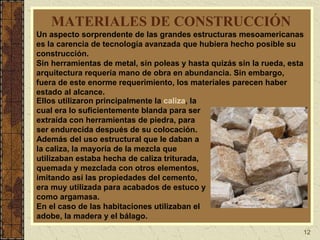 12
MATERIALES DE CONSTRUCCIÓN
Un aspecto sorprendente de las grandes estructuras mesoamericanas
es la carencia de tecnología avanzada que hubiera hecho posible su
construcción.
Sin herramientas de metal, sin poleas y hasta quizás sin la rueda, esta
arquitectura requería mano de obra en abundancia. Sin embargo,
fuera de este enorme requerimiento, los materiales parecen haber
estado al alcance.
Ellos utilizaron principalmente la caliza, la
cual era lo suficientemente blanda para ser
extraída con herramientas de piedra, para
ser endurecida después de su colocación.
Además del uso estructural que le daban a
la caliza, la mayoría de la mezcla que
utilizaban estaba hecha de caliza triturada,
quemada y mezclada con otros elementos,
imitando así las propiedades del cemento,
era muy utilizada para acabados de estuco y
como argamasa.
En el caso de las habitaciones utilizaban el
adobe, la madera y el bálago.
 