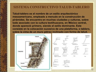 13
SISTEMA CONSTRUCTIVO TALUD-TABLERO
Talud-tablero es el nombre de un estilo arquitectónico
mesoamericano, empleado a menudo en la construcción de
pirámides. Se encuentra en muchas ciudades y culturas, sobre
todo asociado con la cultura teotihuacana, en México central,
donde apareció primero, siendo el estilo dominante. Este
consiste en la colocación sucesiva de una plataforma, o tablero,
sobre la cima de un muro pétreo inclinado con forma de talud.
 