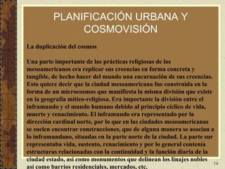 14
PLANIFICACIÓN URBANA Y
COSMOVISIÓN
La duplicación del cosmos
Una parte importante de las prácticas religiosas de los
mesoamericanos era replicar sus creencias en forma concreta y
tangible, de hecho hacer del mundo una encarnación de sus creencias.
Esto quiere decir que la ciudad mesoamericana fue construida en la
forma de un microcosmos que manifiesta la misma división que existe
en la geografía mítico-religiosa. Era importante la división entre el
inframundo y el mundo humano debido al principio cíclico de vida,
muerte y renacimiento. El inframundo era representado por la
dirección cardinal norte, por lo que en las ciudades mesoamericanas
se suelen encontrar construcciones, que de alguna manera se asocian a
lo inframundano, situadas en la parte norte de la ciudad. La parte sur
representaba vida, sustento, renacimiento y por lo general contenía
estructuras relacionadas con la continuidad y la función diaria de la
ciudad estado, así como monumentos que delinean los linajes nobles
así como barrios residenciales, mercados, etc.
 