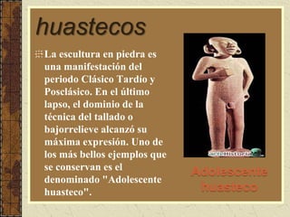 huastecos
Adolescente
huasteco
La escultura en piedra es
una manifestación del
periodo Clásico Tardío y
Posclásico. En el último
lapso, el dominio de la
técnica del tallado o
bajorrelieve alcanzó su
máxima expresión. Uno de
los más bellos ejemplos que
se conservan es el
denominado "Adolescente
huasteco".
 