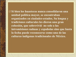 Si bien los huastecos nunca consolidaron una
unidad política mayor, se encontraban
organizados en ciudades-estados. Su lengua y
tradiciones culturales les dieron una gran
cohesión, que sobrevivió no solo a las
intromisiones nahuas y españolas sino que hasta
la fecha puede reconocerse como una de las
culturas indígenas tradicionales de México.
 